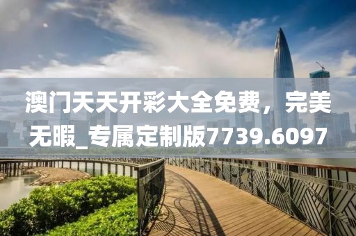 澳门天天开彩大全免费，完美无暇_专属定制版7739.6097