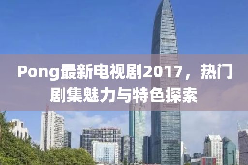Pong最新电视剧2017，热门剧集魅力与特色探索
