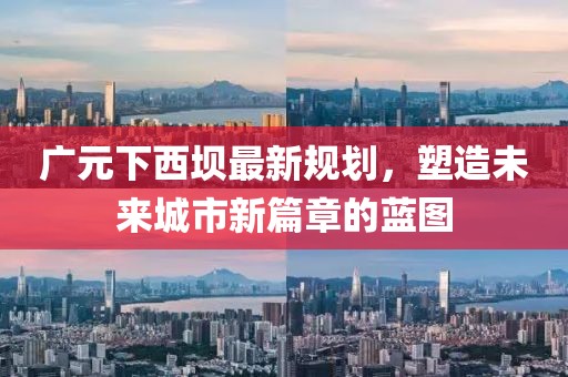 广元下西坝最新规划，塑造未来城市新篇章的蓝图