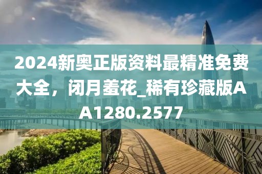 2024新奥正版资料最精准免费大全，闭月羞花_稀有珍藏版AA1280.2577