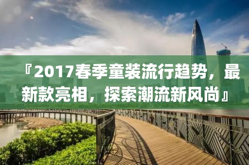 『2017春季童装流行趋势，最新款亮相，探索潮流新风尚』