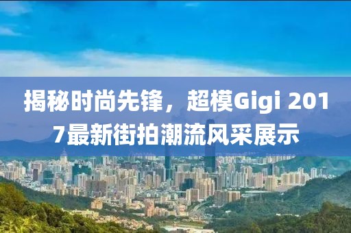 揭秘时尚先锋，超模Gigi 2017最新街拍潮流风采展示