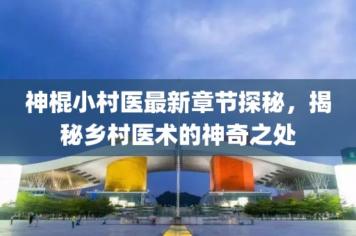 神棍小村医最新章节探秘，揭秘乡村医术的神奇之处
