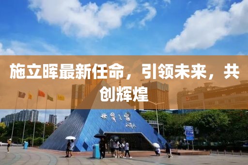 施立晖最新任命，引领未来，共创辉煌