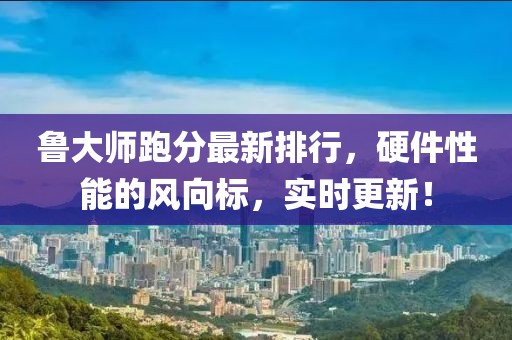鲁大师跑分最新排行，硬件性能的风向标，实时更新！