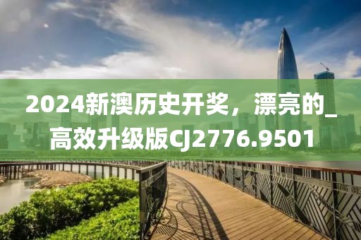 2024新澳历史开奖，漂亮的_高效升级版CJ2776.9501