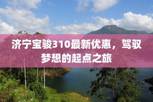 济宁宝骏310最新优惠，驾驭梦想的起点之旅