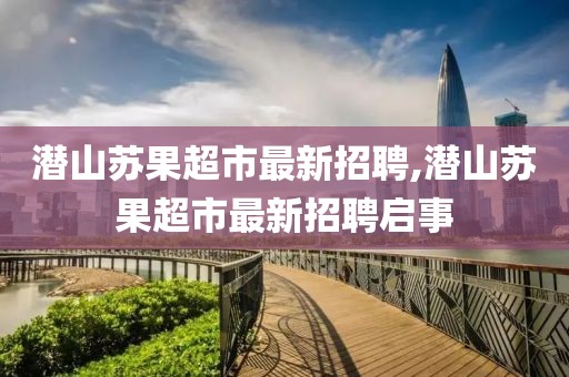 潜山苏果超市最新招聘,潜山苏果超市最新招聘启事