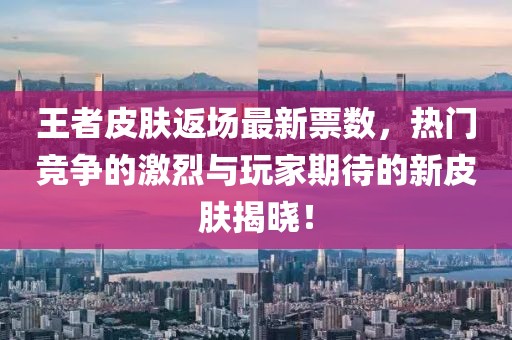 王者皮肤返场最新票数，热门竞争的激烈与玩家期待的新皮肤揭晓！