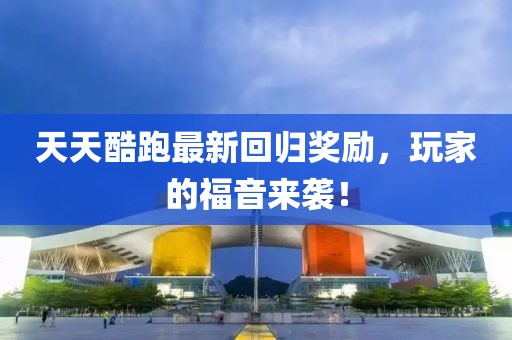 天天酷跑最新回归奖励，玩家的福音来袭！