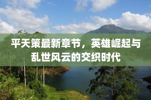 平天策最新章节，英雄崛起与乱世风云的交织时代