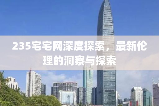 235宅宅网深度探索，最新伦理的洞察与探索