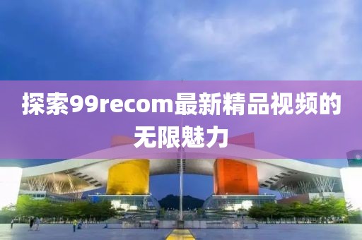 探索99recom最新精品视频的无限魅力
