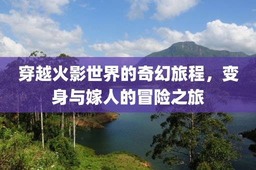 穿越火影世界的奇幻旅程，变身与嫁人的冒险之旅
