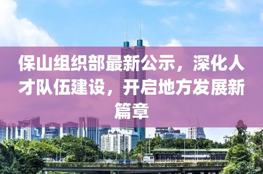 保山组织部最新公示，深化人才队伍建设，开启地方发展新篇章