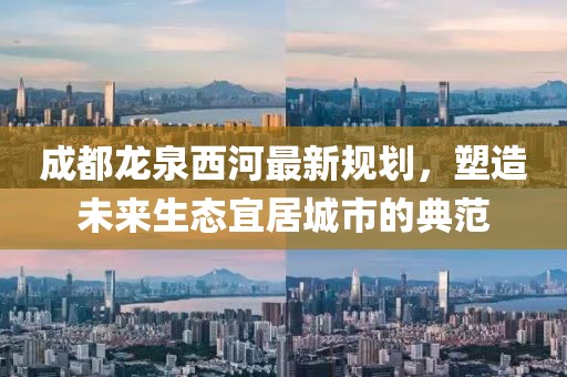 成都龙泉西河最新规划，塑造未来生态宜居城市的典范