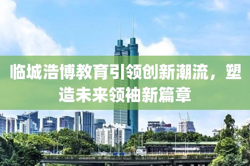 临城浩博教育引领创新潮流，塑造未来领袖新篇章