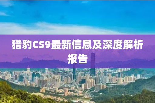 猎豹CS9最新信息及深度解析报告