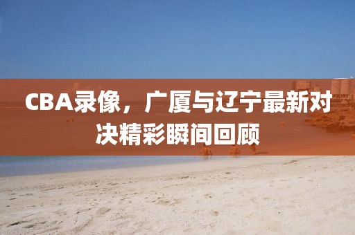CBA录像，广厦与辽宁最新对决精彩瞬间回顾