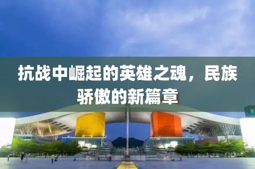 抗战中崛起的英雄之魂，民族骄傲的新篇章