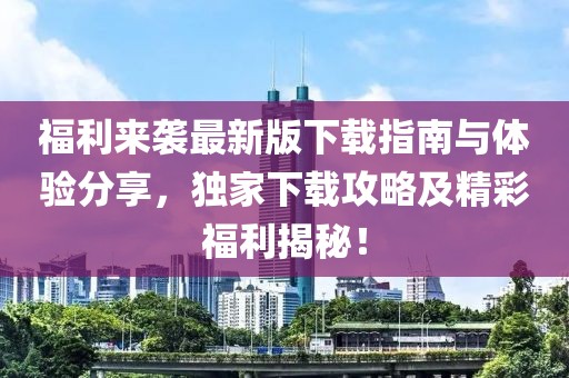 福利来袭最新版下载指南与体验分享，独家下载攻略及精彩福利揭秘！