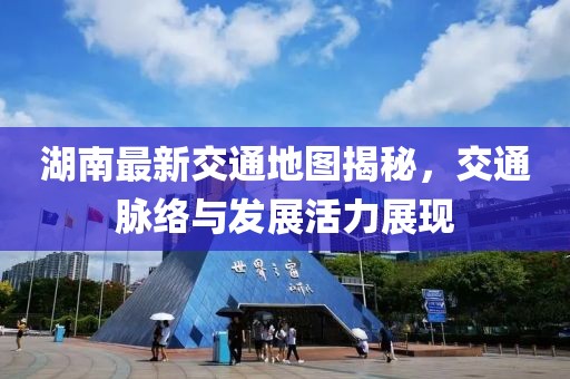 湖南最新交通地图揭秘，交通脉络与发展活力展现