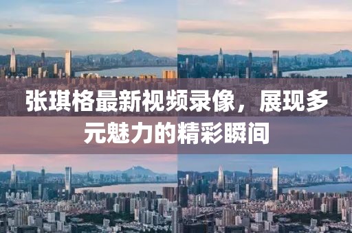 张琪格最新视频录像，展现多元魅力的精彩瞬间