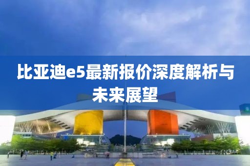 比亚迪e5最新报价深度解析与未来展望