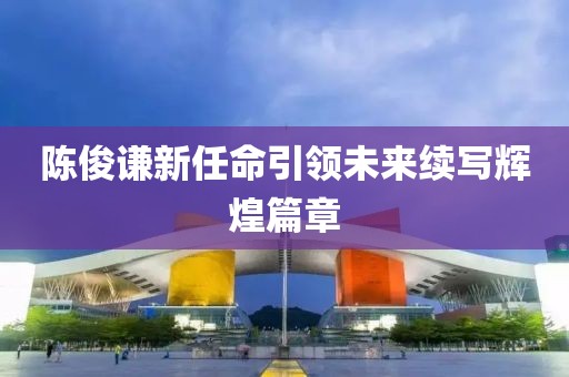 陈俊谦新任命引领未来续写辉煌篇章