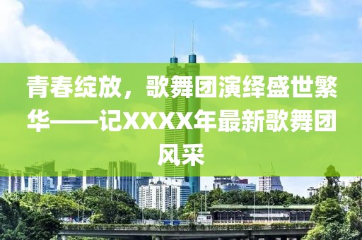 青春绽放，歌舞团演绎盛世繁华——记XXXX年最新歌舞团风采