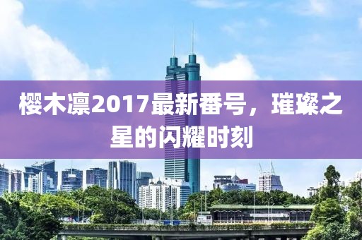 樱木凛2017最新番号，璀璨之星的闪耀时刻
