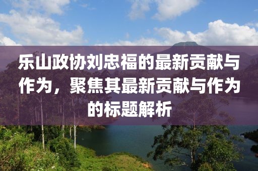 乐山政协刘忠福的最新贡献与作为，聚焦其最新贡献与作为的标题解析