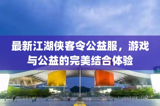 最新江湖侠客令公益服，游戏与公益的完美结合体验