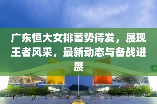 广东恒大女排蓄势待发，展现王者风采，最新动态与备战进展