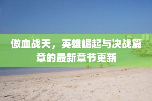 傲血战天，英雄崛起与决战篇章的最新章节更新