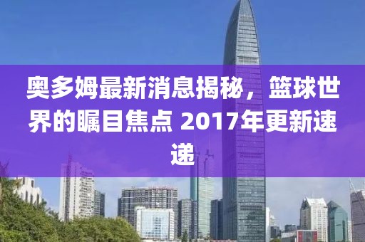 奥多姆最新消息揭秘，篮球世界的瞩目焦点 2017年更新速递