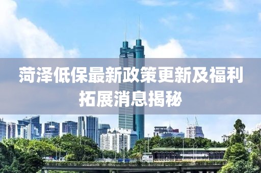 菏泽低保最新政策更新及福利拓展消息揭秘