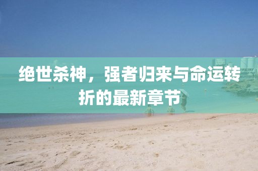 绝世杀神，强者归来与命运转折的最新章节