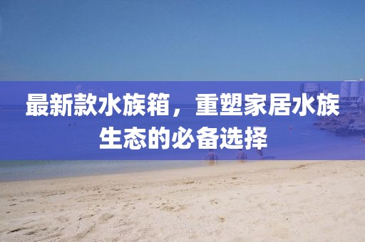 最新款水族箱，重塑家居水族生态的必备选择