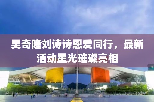 吴奇隆刘诗诗恩爱同行，最新活动星光璀璨亮相