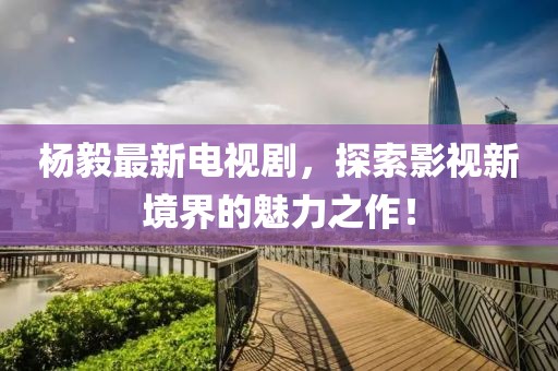 杨毅最新电视剧，探索影视新境界的魅力之作！