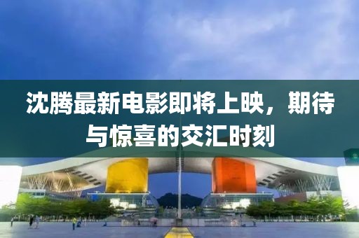 沈腾最新电影即将上映，期待与惊喜的交汇时刻