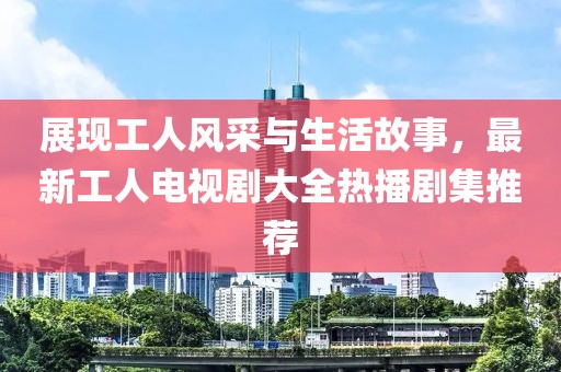 展现工人风采与生活故事，最新工人电视剧大全热播剧集推荐