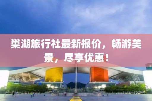 巢湖旅行社最新报价，畅游美景，尽享优惠！