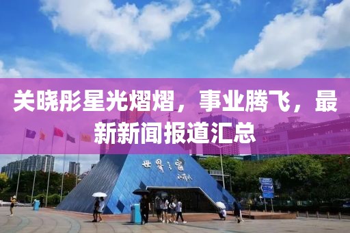 关晓彤星光熠熠，事业腾飞，最新新闻报道汇总