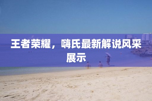 王者荣耀，嗨氏最新解说风采展示