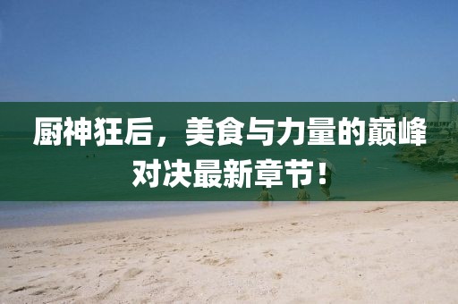 厨神狂后，美食与力量的巅峰对决最新章节！