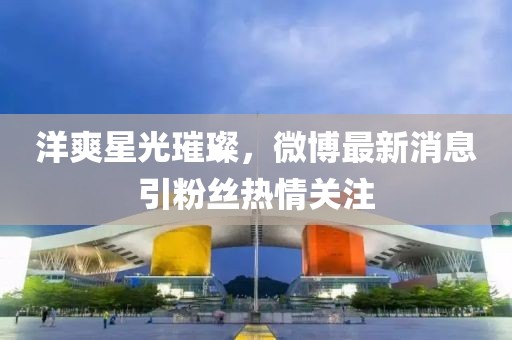 洋爽星光璀璨，微博最新消息引粉丝热情关注