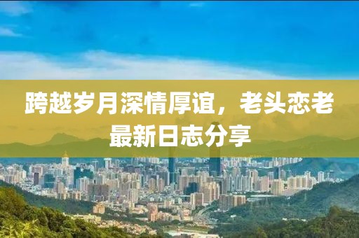 跨越岁月深情厚谊，老头恋老最新日志分享
