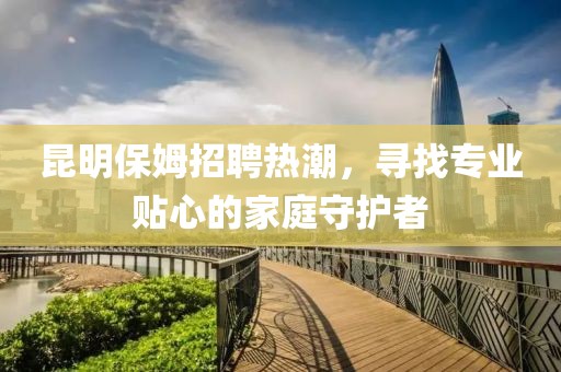昆明保姆招聘热潮，寻找专业贴心的家庭守护者